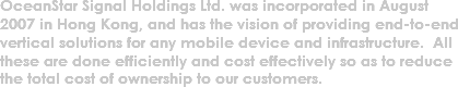 OceanStar Signal Holdings Ltd. was incorporated in August 2007 in Hong Kong, and has the vision of providing end-to-end vertical solutions for any mobile device and infrastructure. All these are done efficiently and cost effectively so as to reduce the total cost of ownership to our customers.