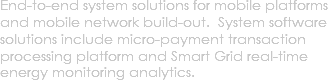 End-to-end system solutions for mobile platforms and mobile network build-out. System software solutions include micro-payment transaction processing platform and Smart Grid real-time energy monitoring analytics.