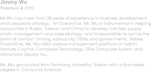Jimmy Wu
President & CEO Mr Wu has more than 20 years of experience in business development and corporate strategy. At OceanStar, Mr. Wu is instrumental in helping companies in Russia, Taiwan and China to develop turn-key supply chain management and sales strategy, and is responsible to act as the point of contact among various big OEMs and governments. Before OceanStar, Mr. Wu held various management positions at Taishin Venture Capital, Comborex Technology, Elite Computer System and Advanced Display Inc. Mr. Wu graduated from Tamkang University, Taiwan with a Bachelors degree in Computer Science. 